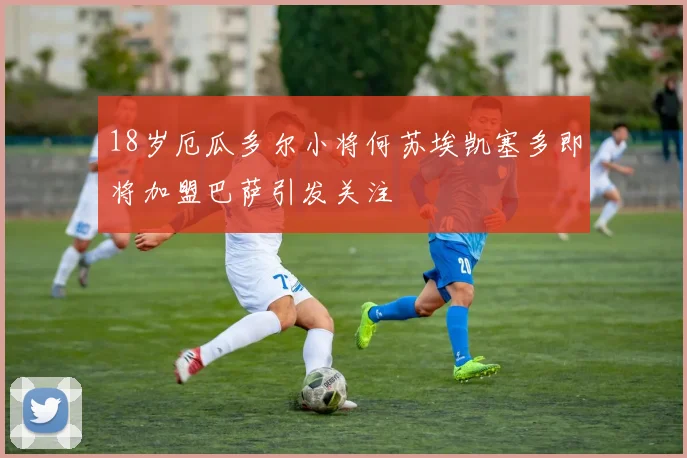 18岁厄瓜多尔小将何苏埃凯塞多即将加盟巴萨引发关注