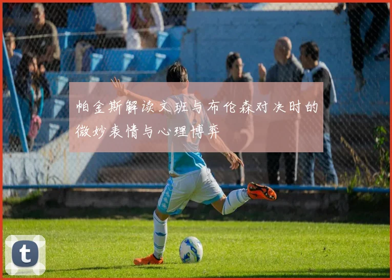 帕金斯解读文班与布伦森对决时的微妙表情与心理博弈