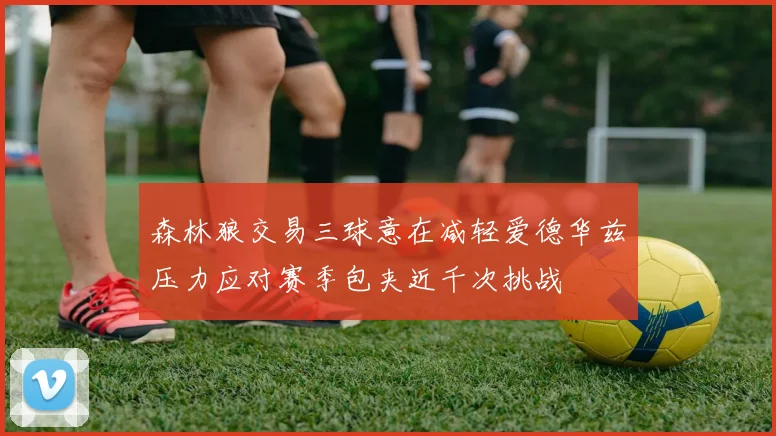 森林狼交易三球意在减轻爱德华兹压力应对赛季包夹近千次挑战