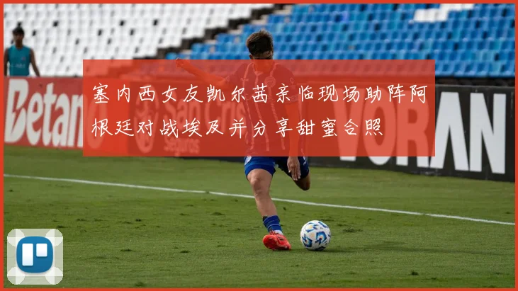 塞内西女友凯尔茜亲临现场助阵阿根廷对战埃及并分享甜蜜合照