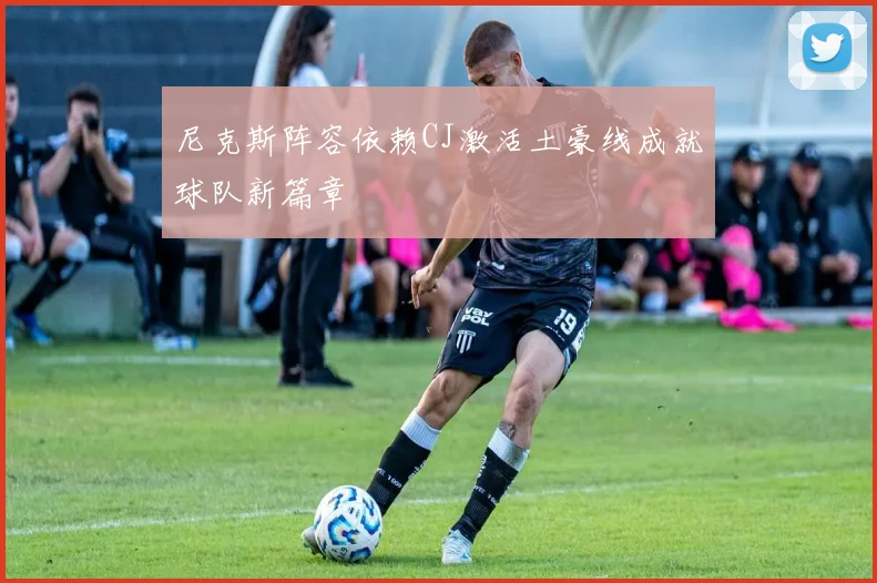 尼克斯阵容依赖CJ激活土豪线成就球队新篇章