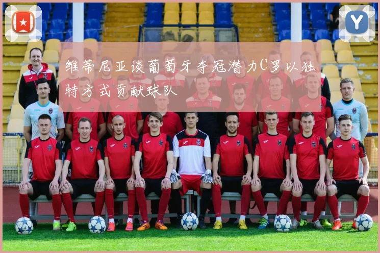 维蒂尼亚谈葡萄牙夺冠潜力C罗以独特方式贡献球队