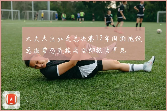 大丈夫当如是总决赛12年间拥抱致意成常态直接离场却极为罕见