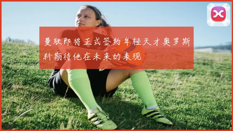 曼联即将正式签约年轻天才奥罗斯科期待他在未来的表现