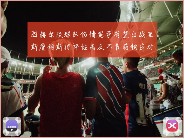 图赫尔谈球队伤情宽萨有望出战里斯詹姆斯待评估高反不靠药物应对