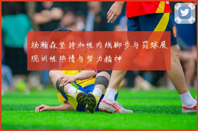 杨瀚森坚持加练内线脚步与罚球展现训练热情与努力精神