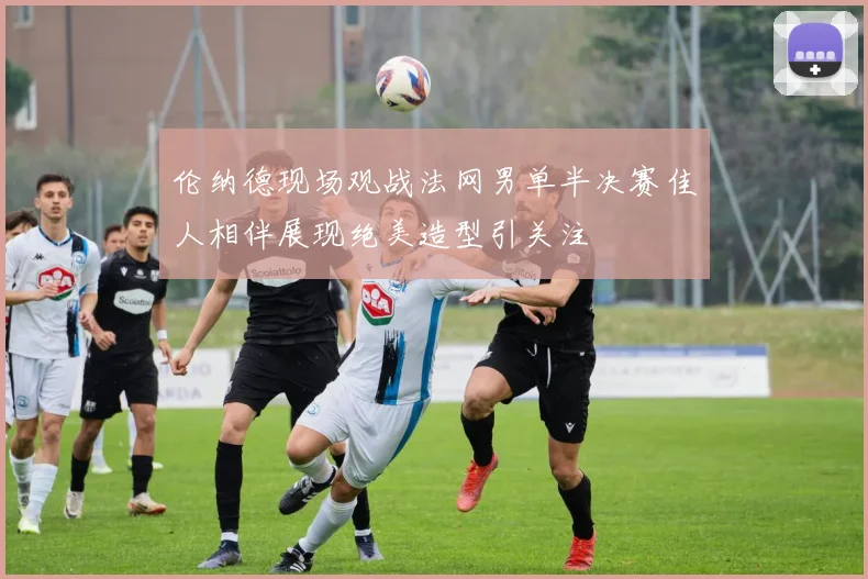 伦纳德现场观战法网男单半决赛佳人相伴展现绝美造型引关注