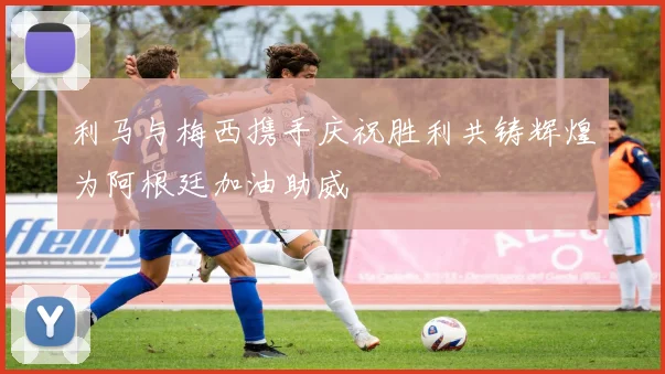 利马与梅西携手庆祝胜利共铸辉煌为阿根廷加油助威