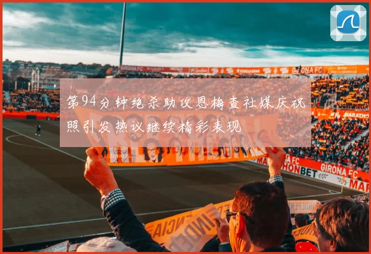 第94分钟绝杀助攻恩梅查社媒庆祝照引发热议继续精彩表现