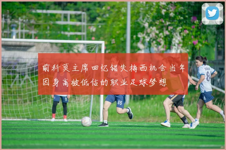 前科莫主席回忆错失梅西机会当年因身高被低估的职业足球梦想