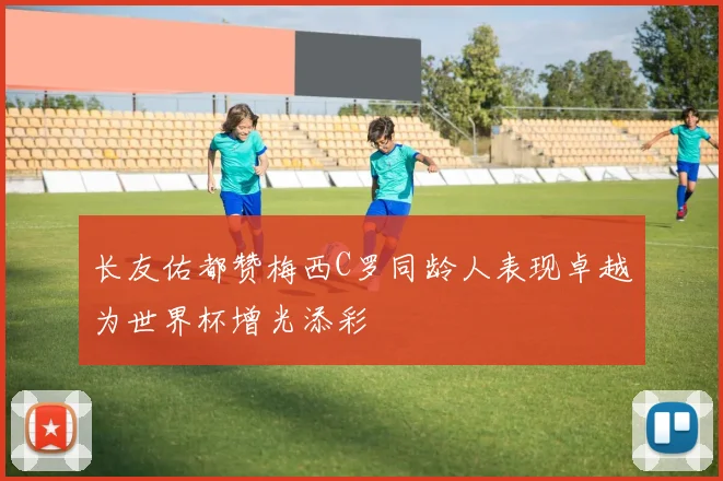 长友佑都赞梅西C罗同龄人表现卓越为世界杯增光添彩