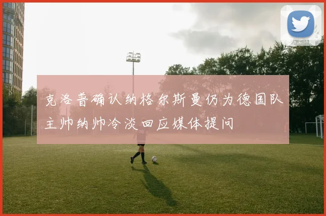 克洛普确认纳格尔斯曼仍为德国队主帅纳帅冷淡回应媒体提问