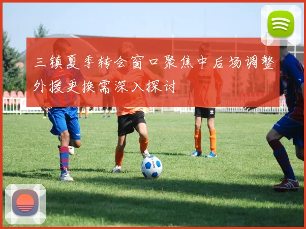 三镇夏季转会窗口聚焦中后场调整外援更换需深入探讨